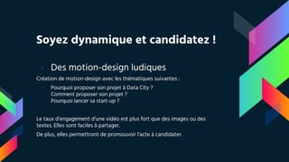 Soyez dynamique et candidatez !
› Des motion-design ludiques
Création de motion-design avec les thématiques suivantes :
- Pourquoi proposer son projet à Data City ?
- Comment proposer son projet ?
- Pourquoi lancer sa start-up ?
Le taux d’engagement d’une vidéo est plus fort que des images ou des
textes. Elles sont faciles à partager.
De plus, elles permettront de promouvoir l’acte à candidater.
 