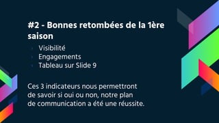 #2 - Bonnes retombées de la 1ère
saison
› Visibilité
› Engagements
› Tableau sur Slide 9
Ces 3 indicateurs nous permettront
de savoir si oui ou non, notre plan
de communication a été une réussite.
 
