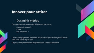 Innover pour attirer
› Des minis vidéos
Création de minis vidéos des différentes start-ups :
- Pourquoi ce nom ?
- L’idée ?
- Les ambitions ?
Le taux d’engagement de vidéos est plus fort que des images ou textes.
Elles sont faciles à partager.
De plus, elles permettront de promouvoir l’acte à candidater.
 