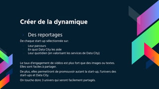 Créer de la dynamique
› Des reportages
De chaque start-up sélectionnée sur:
- Leur parcours
- En quoi Data City les aide
- Leur quotidien (en valorisant les services de Data City)
Le taux d’engagement de vidéos est plus fort que des images ou textes.
Elles sont faciles à partager.
De plus, elles permettront de promouvoir autant la start-up, l’univers des
start-ups et Data City.
On touche donc 3 univers qui seront facilement partagés.
 