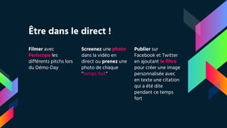 Être dans le direct !
Filmer avec
Periscope les
différents pitchs lors
du Démo-Day
Screenez une photo
dans la vidéo en
direct ou prenez une
photo de chaque
“temps fort”
Publier sur
Facebook et Twitter
en ajoutant le filtre
pour créer une image
personnalisée avec
en texte une citation
qui a été dite
pendant ce temps
fort
 