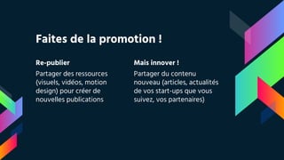 Re-publier
Partager des ressources
(visuels, vidéos, motion
design) pour créer de
nouvelles publications
Faites de la promotion !
Mais innover !
Partager du contenu
nouveau (articles, actualités
de vos start-ups que vous
suivez, vos partenaires)
 