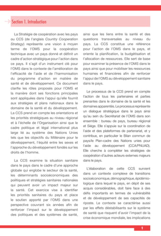 9
Section 1. Introduction
  La Stratégie de coopération avec les pays
ou CCS (de l’anglais Country Cooperation
Strategy) représente une vision à moyen
terme de l’OMS pour la coopération
technique avec un pays donné et définit un
cadre d’action stratégique pour l’action dans
ce pays. Il s’agit d’un instrument clé pour
l’OMS dans le contexte de l’amélioration de
l’efficacité de l’aide et de l’harmonisation
du programme d’action en matière de
santé et de développement. Ce document
clarifie les rôles proposés pour l’OMS et
la manière dont ses fonctions principales
sont appliquées dans l’appui qu’elle fournit
aux stratégies et plans nationaux dans le
domaine de la santé et du développement.
La CCS prend en compte les orientations et
les priorités stratégiques au niveau régional
et à l’échelle de l’Organisation ainsi que le
cadre politique et légal international plus
large lié au système des Nations Unies
tels que les objectifs du Millénaire pour le
développement, l’équité entre les sexes et
l’approche du développement fondés sur les
droits de l’homme.
  La CCS examine la situation sanitaire
dans le pays dans le cadre d’une approche
globale qui englobe le secteur de la santé,
les déterminants socioéconomiques des
politiques et stratégies sanitaires nationales
qui peuvent avoir un impact majeur sur
la santé. Cet exercice vise à identifier
les priorités sanitaires du pays et place
le soutien apporté par l’OMS dans une
perspective couvrant six années afin de
renforcer l’impact sur le développement
des politiques et des systèmes de santé,
ainsi que les liens entre la santé et des
questions transversales au niveau du
pays. La CCS constitue une référence
pour l’action de l’OMS dans le pays, et
oriente la planification, la budgétisation et
l’allocation de ressources. Elle sert de base
pour examiner la présence de l’OMS dans le
pays ainsi que pour mobiliser les ressources
humaines et financières afin de renforcer
l’appui de l’OMS au développement sanitaire
dans le pays.
  Le processus de la CCS prend en compte
l’action de tous les partenaires et parties
prenantes dans le domaine de la santé et les
domainesapparentés.Leprocessusreprésente
un dialogue stratégique dans le pays ainsi
qu’au sein du Secrétariat de l’OMS dans son
ensemble : bureau de pays, bureau régional
et Siège. Elle s’appuie sur la coordination de
l’aide et des plateformes de partenariat, et y
contribue, en particulier le Bilan commun de
pays/le Plan-cadre des Nations unies pour
l’aide au développement (CCA/PNUAD).
Elle cherche à compléter les stratégies de
coopération d’autres acteurs externes majeurs
dans le pays.
  L’élaboration de cette CCS survient
dans un contexte complexe de transitions
socioéconomique,démographique,épidémio-
logique dans lequel le pays, en dépit de ses
acquis considérables, doit faire face à des
défis importants en termes de vulnérabilité
et de développement de ses capacités de
riposte. Le contexte se caractérise aussi
par les effets déstabilisants sur le système
de santé que risquent d’avoir l’impact de la
crise économique mondiale, les implications
 