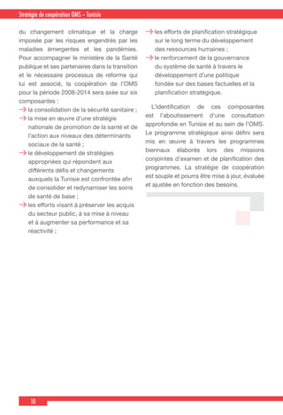10
Country Cooperation Strategy for WHO and YemenStratégie de coopération OMS – Tunisie
du changement climatique et la charge
imposée par les risques engendrés par les
maladies émergentes et les pandémies.
Pour accompagner le ministère de la Santé
publique et ses partenaires dans la transition
et le nécessaire processus de réforme qui
lui est associé, la coopération de l’OMS
pour la période 2008-2014 sera axée sur six
composantes :
la consolidation de la sécurité sanitaire ;
la mise en œuvre d’une stratégie
nationale de promotion de la santé et de
l’action aux niveaux des déterminants
sociaux de la santé ;
le développement de stratégies
appropriées qui répondent aux
différents défis et changements
auxquels la Tunisie est confrontée afin
de consolider et redynamiser les soins
de santé de base ;
les efforts visant à préserver les acquis
du secteur public, à sa mise à niveau
et à augmenter sa performance et sa
réactivité ;
les efforts de planification stratégique
sur le long terme du développement
des ressources humaines ;
le renforcement de la gouvernance
du système de santé à travers le
développement d’une politique
fondée sur des bases factuelles et la
planification stratégique.
  L’identification de ces composantes
est l’aboutissement d’une consultation
approfondie en Tunisie et au sein de l’OMS.
Le programme stratégique ainsi défini sera
mis en œuvre à travers les programmes
biennaux élaborés lors des missions
conjointes d’examen et de planification des
programmes. La stratégie de coopération
est souple et pourra être mise à jour, évaluée
et ajustée en fonction des besoins.
 
