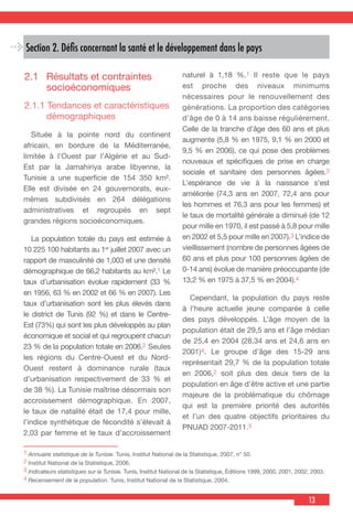 13
Section 2. Défis concernant la santé et le développement dans le pays
2.1	 Résultats et contraintes
socioéconomiques
2.1.1 Tendances et caractéristiques
démographiques
  Située à la pointe nord du continent
africain, en bordure de la Méditerranée,
limitée à l’Ouest par l’Algérie et au Sud-
Est par la Jamahiriya arabe libyenne, la
Tunisie a une superficie de 154 350 km².
Elle est divisée en 24 gouvernorats, eux-
mêmes subdivisés en 264 délégations
administratives et regroupés en sept
grandes régions socioéconomiques.
  La population totale du pays est estimée à
10 225 100 habitants au 1er
juillet 2007 avec un
rapport de masculinité de 1,003 et une densité
démographique de 66,2 habitants au km².1 Le
taux d’urbanisation évolue rapidement (33 %
en 1956, 63 % en 2002 et 66 % en 2007). Les
taux d’urbanisation sont les plus élevés dans
le district de Tunis (92 %) et dans le Centre-
Est (73%) qui sont les plus développés au plan
économique et social et qui regroupent chacun
23 % de la population totale en 2006.2 Seules
les régions du Centre-Ouest et du Nord-
Ouest restent à dominance rurale (taux
d’urbanisation respectivement de 33 % et
de 38 %). La Tunisie maîtrise désormais son
accroissement démographique. En 2007,
le taux de natalité était de 17,4 pour mille,
l’indice synthétique de fécondité s’élevait à
2,03 par femme et le taux d’accroissement
naturel à 1,18 %.1 Il reste que le pays
est proche des niveaux minimums
nécessaires pour le renouvellement des
générations. La proportion des catégories
d’âge de 0 à 14 ans baisse régulièrement.
Celle de la tranche d’âge des 60 ans et plus
augmente (5,8 % en 1975, 9,1 % en 2000 et
9,5 % en 2006), ce qui pose des problèmes
nouveaux et spécifiques de prise en charge
sociale et sanitaire des personnes âgées.3
L’espérance de vie à la naissance s’est
améliorée (74,3 ans en 2007, 72,4 ans pour
les hommes et 76,3 ans pour les femmes) et
le taux de mortalité générale a diminué (de 12
pour mille en 1970, il est passé à 5,8 pour mille
en 2002 et 5,5 pour mille en 2007).3 L’indice de
vieillissement (nombre de personnes âgées de
60 ans et plus pour 100 personnes âgées de
0-14 ans) évolue de manière préoccupante (de
13,2 % en 1975 à 37,5 % en 2004).4
  Cependant, la population du pays reste
à l’heure actuelle jeune comparée à celle
des pays développés. L’âge moyen de la
population était de 29,5 ans et l’âge médian
de 25,4 en 2004 (28,34 ans et 24,6 ans en
2001)4. Le groupe d’âge des 15-29 ans
représentait 29,7 % de la population totale
en 2006,2 soit plus des deux tiers de la
population en âge d’être active et une partie
majeure de la problématique du chômage
qui est la première priorité des autorités
et l’un des quatre objectifs prioritaires du
PNUAD 2007-2011.5
1 Annuaire statistique de la Tunisie. Tunis, Institut National de la Statistique, 2007, n° 50.
2 Institut National de la Statistique, 2006.
3 Indicateurs statistiques sur la Tunisie. Tunis, Institut National de la Statistique, Éditions 1999, 2000, 2001, 2002, 2003.
4 Recensement de la population. Tunis, Institut National de la Statistique, 2004.
 