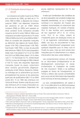 14
Country Cooperation Strategy for WHO and YemenStratégie de coopération OMS – Tunisie
2.1.2 Contexte économique et
social
  La croissance annuelle moyenne du PIB (à
prix constants de 1990), qui était de 4,7 %
entre 1992 et 2002, a dépassé ces niveaux
jusqu’en 2008.2 Les dépenses moyennes
par personne et par an (1820 dinars
tunisiens [TND] en 2005) sont passées en
dinar constant d’une croissance annuelle
moyenne de 0,8 % entre 1990 et 1995 à une
croissance annuelle moyenne de 3,4 % entre
1995 et 2000 et de 3,8 % entre 2000 et 2005.6
Mais on constate des disparités marquées
au détriment des régions de l’ouest (Nord-
Ouest 1416 TND, Centre-Ouest 1138 TND,
Sud-Ouest 1466 TND). Le taux de pauvreté
était estimé en 1980 à 12,9 % de la population
totale mais il est passé à 4,2 % en l’an 2000
et à 3,8 % en 2005 (milieu urbain 1,9 % milieu
rural 7,1 % Sud-Ouest 5,5 %, Centre-Ouest
12,8 %). Le taux de chômage en 2004 s’élevait
à 13,9 %,4 avec des disparités régionales
marquées (ouest du pays), notamment
dans certains gouvernorats (Zaghouan,
Jendouba, le Kef, Siliana, Kasserine, Gafsa).
Le chômage est un phénomène qui touche
principalement les jeunes et les personnes
ayant peu de qualifications (68,1 % en 2004
contre 60,1 % en 1994 des chômeurs ont
moins de 30 ans). Quatre-vingt-dix pour cent
des chômeurs ont un niveau d’éducation du
primaire ou du secondaire. Cependant, les
jeunes diplômés représentent 9,4 % des
chômeurs.7
  Il reste que l’amélioration des conditions de
vie de la population est constante (malgré des
disparités persistantes), ce qui a largement
contribué à la réduction de l’impact des
maladies transmissibles et notamment des
maladies hydriques. En matière d’habitat,
79,2 % des familles sont propriétaires
de leur logement (87,4 % en milieu
rural, 75,4 % en milieu urbain) et
l’insalubrité grave est éradiquée (moins de
1 % de logements rudimentaires depuis
2000). Les taux de raccordement à l’eau
potable, d’électrification8 progressent avec
quelques disparités pour le milieu rural et
l’ouest du pays, mais qui sont encore plus
marquées pour le rattachement à un réseau
d’évacuation des eaux usées (tableau 1).
  Les comportements sociaux ont changé
en un demi-siècle d’indépendance et de
développement économique et social,
d’urbanisation et d’adoption de modes
de vies nouveaux9. Grâce à sa politique
engagée en faveur de l’enseignement, la
Tunisie a obtenu des succès considérables
pour ce qui est de l’élimination des disparités
entre hommes et femmes (tableaux 1 et 2).
  Le taux d’analphabétisme est passé à
23,1 % en 2004 (20,6 % en 2007) et la baisse
de l’analphabétisme chez les femmes est
5 République tunisienne, Système des Nations Unies en Tunisie. Plan-cadre des Nations Unies pour l’aide au
développement (PNUAD). 2007–2011, février 2006.
6 Enquête nationale sur le budget, la consommation et le niveau de vie des ménages 2000, volume A : résultats de
l’enquête sur le budget des ménages. Tunisie, Institut National de la Statistique, 2000.
7 Plan-cadre des Nations Unies pour l’aide au développement. Tunisie, Organisation des Nations Unies, janvier 2006.
8 Ministère du Développement commercial et industriel/Organisation des Nations Unies en Tunisie. Rapport sur les
OMD en Tunisie, Tunis, 2007 (non publié).
9 Prévalence des IST chez les femmes : le cas du district de Tunis in « Les mutations sociodémographiques de la
famille tunisienne, enjeux et défis. Analyses approfondies des résultats du PAPFAM. Tunisie, ONFP et al, 2004.
 