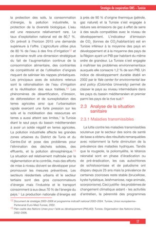 17
Stratégie de coopération OMS – Tunisie
12 Document de stratégie 2002–2006 et programme indicatif national 2002–2004. Tunisie, Union européenne–
Partenariat Euro-Med-Tunisie, 2002.
13 Plan-cadre des Nations Unies pour l’aide au développement (PNUAD). Tunisie, Organisation des Nations Unies,
2002–2006.
la protection des sols, la consommation
d’énergie, la pollution industrielle, la
protection de la diversité biologique. L’eau
est une ressource relativement rare. Le
taux d’exploitation national est de 80,7 %.
On prévoit à l’horizon 2015 une demande
supérieure à l’offre. L’agriculture utilise plus
de 80 % de l’eau à des fins d’irrigation12 et
ce domaine revêt une dimension stratégique
du fait de l’augmentation continue de la
consommation alimentaire, des contraintes
de compétitivité et de l’utilisation d’engrais
risquant de saliniser les nappes phréatiques.
Les principaux axes de solutions retenus
sont la rationalisation de l’eau d’irrigation
et la réutilisation des eaux traitées.13 Les
phénomènes de désertification, d’érosion,
de déforestation et de surexploitation des
terres agricoles ainsi que l’urbanisation
rapide exercent une forte pression sur les
sols et la mobilisation des ressources en
terres a aussi atteint ses limites,1 la Tunisie
étant le seul pays du bassin méditerranéen
à avoir un solde négatif en terres agricoles.
La pollution industrielle affecte les grandes
zones urbaines du District de Tunis et du
Centre-Est et pose des problèmes pour
l’élimination des déchets solides, des
effluents, et la pollution atmosphérique.13
La situation est relativement maîtrisée par la
règlementation et le contrôle, mais des efforts
de mise à niveau doivent se développer pour
promouvoir les mesures préventives. Les
secteurs résidentiels urbains et le secteur
tertiaire sont des gros consommateurs
d’énergie mais l’industrie et le transport
consomment à eux deux 70 % de l’énergie du
pays.1 La production nationale d’énergie est
à près de 90 % d’origine thermique (pétrole,
gaz naturel) et la Tunisie s’est engagée à
réduire ses émissions de gaz à effet de serre
à des seuils compatibles avec le niveau de
développement. L’indicateur d’émission
de CO2
(tonnes de CO2
/habitant/an) est en
Tunisie inférieur à la moyenne des pays en
développement et à la moyenne des pays de
la Région ayant un PIB par habitant du même
ordre de grandeur. La Tunisie s’est engagée
à maîtriser les problèmes environnementaux
auxquels elle consacre 1,2 % de son PIB. Un
indice de développement durable établi en
2002 par le Yale center for environmental law
and policy (Colombia University) permet de
classer le pays au niveau intermédiaire dans
les pays du bassin méditerranéen et premier
parmi les pays de la rive sud.8
2.3	 Analyse de la situation
sanitaire
2.3.1 Maladies transmissibles
  La lutte contre les maladies transmissibles
soutenue par le secteur des soins de santé
de base a obtenu des résultats remarquables
avec notamment la forte diminution de la
prévalence des maladies hydriques. Tandis
que la rougeole, la poliomyélite, le tétanos
néonatal sont en phase d’éradication ou
de pré-éradication, les cas autochtones
de schistosomiase et de paludisme ont
disparu depuis 25 ans mais la prévalence de
certaines zoonoses reste stable (brucellose,
kyste hydatique, leishmaniose, rage animale,
scorpionisme).Cecijustifie-lesproblèmesde
changement climatique aidant - les activités
d’entretien, la pérennité des programmes
 