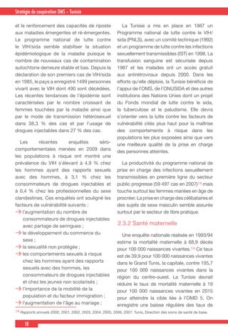 18
Country Cooperation Strategy for WHO and YemenStratégie de coopération OMS – Tunisie
et le renforcement des capacités de riposte
aux maladies émergentes et ré-émergentes.
Le programme national de lutte contre
le VIH/sida semble stabiliser la situation
épidémiologique de la maladie puisque le
nombre de nouveaux cas de contamination
autochtone demeure stable et bas. Depuis la
déclaration de son premiers cas de VIH/sida
en 1985, le pays a enregistré 1499 personnes
vivant avec le VIH dont 490 sont décédées.
Les récentes tendances de l’épidémie sont
caractérisées par le nombre croissant de
femmes touchées par la maladie ainsi que
par le mode de transmission hétérosexuel
dans 38,3 % des cas et par l’usage de
drogues injectables dans 27 % des cas.
  Les récentes enquêtes séro-
comportementales menées en 2009 dans
les populations à risque ont montré une
prévalence du VIH s’élevant à 4,9 % chez
les hommes ayant des rapports sexuels
avec des hommes, à 3,1 % chez les
consommateurs de drogues injectables et
à 0,4 % chez les professionnelles du sexe
clandestines. Ces enquêtes ont souligné les
facteurs de vulnérabilité suivants :
l’augmentation du nombre de
consommateurs de drogues injectables
avec partage de seringues ;
le développement du commerce du
sexe ;
la sexualité non protégée ;
les comportements sexuels à risque
chez les hommes ayant des rapports
sexuels avec des hommes, les
consommateurs de drogues injectables
et chez les jeunes non scolarisés ;
l’importance de la mobilité de la
population et du facteur immigration ;
l’augmentation de l’âge au mariage ;
  La Tunisie a mis en place en 1987 un
Programme national de lutte contre le VIH/
sida (PNLS), avec un comité technique (1992)
et un programme de lutte contre les infections
sexuellement transmissibles (IST) en 1998. La
transfusion sanguine est sécurisée depuis
1987 et les malades ont un accès gratuit
aux antirétroviraux depuis 2000. Dans les
efforts qu’elle déploie, la Tunisie bénéficie de
l’appui de l’OMS, de l’ONUSIDA et des autres
institutions des Nations Unies dont un projet
du Fonds mondial de lutte contre le sida,
la tuberculose et le paludisme. Elle devra
s’orienter vers la lutte contre les facteurs de
vulnérabilité cités plus haut pour la maîtrise
des comportements à risque dans les
populations les plus exposées ainsi que vers
une meilleure qualité de la prise en charge
des personnes atteintes.
  La productivité du programme national de
prise en charge des infections sexuellement
transmissibles en première ligne du secteur
public progresse (59 497 cas en 2007)14 mais
touche surtout les femmes mariées en âge de
procréer. La prise en charge des célibataires et
des sujets de sexe masculin semble assurée
surtout par le secteur de libre pratique.
2.3.2 Santé maternelle
  Une enquête nationale réalisée en 1993/94
estime la mortalité maternelle à 68,9 décès
pour 100 000 naissances vivantes.14 Ce taux
est de 39,9 pour 100 000 naissances vivantes
dans le Grand Tunis, la capitale, contre 105,7
pour 100 000 naissances vivantes dans la
région du centre-ouest. La Tunisie devrait
réduire le taux de mortalité maternelle à 19
pour 100 000 naissances vivantes en 2015
pour atteindre la cible liée à l’OMD 5. On
enregistre une baisse régulière des taux de
14 Rapports annuels 2000, 2001, 2002, 2003, 2004, 2005, 2006, 2007. Tunis, Direction des soins de santé de base.
 