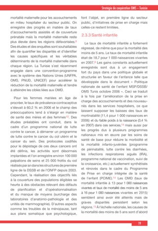 19
Stratégie de coopération OMS – Tunisie
mortalité maternelle pour les accouchements
en milieu hospitalier du secteur public. On
enregistre des progrès en matière de taux
d’accouchements assistés et de couverture
prénatale mais la mortalité maternelle reste
plus élevée dans les régions défavorisées.8
Des études et des enquêtes sont souhaitables
afin de quantifier les disparités et d’identifier
les causes spécifiques et les véritables
déterminants de la mortalité maternelle dans
chaque région. La Tunisie s’est récemment
engagée dans une convention-programme
avec le système des Nations Unies (UNFPA,
OMS, PNUD, UNICEF) pour accélérer la
réduction de la mortalité maternelle et tendre
à atteindre les cibles liées aux OMD.
  Pour les femmes mariées en âge de
procréer, le taux de prévalence contraceptive
s’élevait à 60,2 % en 2006 et le champ des
préoccupations tend à s’élargir en matière
de santé des mères et des femmes10. Des
études préalables ont conduit, dans le
cadre d’un programme national de lutte
contre le cancer, à démarrer un programme
de lutte contre le cancer du col utérin et le
cancer du sein. Des protocoles codifiés
pour le dépistage de ces deux cancers ont
été définis, les activités sont désormais
implantées et l’on enregistre environ 100 000
palpations de seins et 25 000 frottis du col
réalisésparandanslesstructuresdepremière
ligne de la DSSB et de l’ONFP depuis 2003.
Cependant, la réalisation des objectifs liés
à la couverture des populations éligibles se
heurte à des obstacles relevant des défauts
de planification et d’opérationnalisation
et du manque de moyens (surcharge des
laboratoires d’anatomo-pathologie et des
unités de mammographie). D’autres aspects
comme les troubles de la ménopause, tant
aux plans somatique que psychologique,
font l’objet, en première ligne du secteur
public, d’initiatives de prise en charge mais
celles-ce restent limitées.
2.3.3	Santé infantile
  Le taux de mortalité infantile a fortement
régressé, de même que pour la mortalité des
moins de 5 ans. Le taux de mortalité infantile
était de 18,7 pour 1 000 naissances vivantes
en 2007.8 Les gains constants actuellement
enregistrés sont dus à un engagement
fort du pays dans une politique globale et
structurée en faveur de l’enfance telle que
développée dans le document « Politique
nationale de santé de l’enfant MSP/DSSB/
OMS Tunis octobre 2006 ». Ceci se traduit
à la fois par l’amélioration de la prise en
charge des accouchements et des nouveau-
nés dans les services hospitaliers, ce que
laissent supposer les baisses des taux de
mortinatalité (11,4 pour 1 000 naissances en
2006) et du faible poids à la naissance (3,4 %
en 2007) dans ces services,14 mais aussi par
les progrès dus à plusieurs programmes
nationaux mis en œuvre par les soins de
santé de base pour réduire la morbidité et
la mortalité infanto-juvéniles (programme
de périnatalité, lutte contre les diarrhées,
les infections respiratoires aiguës (IRA),
programme national de vaccination, suivi de
la croissance, etc.) actuellement synthétisés
et rénovés dans le cadre du Programme
de Prise en charge intégrée de la santé
de l’enfant (PCIME).14 Les OMD (taux de
mortalité infantile à 13 pour 1 000 naissances
vivantes et taux de mortalité des moins de 5 ans
à 16 pour 1 000 naissances vivantes en 2015)
semblent ainsi avoir été atteints mais de
graves disparités persistent selon les
régions.15 À l’échelle nationale, les causes de
la mortalité des moins de 5 ans sont d’abord
 