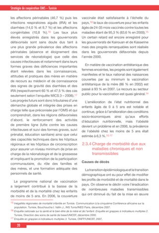 20
Country Cooperation Strategy for WHO and YemenStratégie de coopération OMS – Tunisie
les affections périnatales (46,7 %) puis les
infections respiratoires aiguës (IRA) et les
diarrhées (14,0 % et 9,7 %) et les affections
congénitales (10,8 %).16 Les taux plus
élevés enregistrés dans les gouvernorats
défavorisés sont sans doute dus tant à
une plus grande prévalence des affections
périnatales (absence et éloignement des
services de néonatologie) que celle des
causes infectieuses et notamment dans leurs
formes graves des déficiences importantes
étant relevées dans les connaissances,
attitudes et pratiques des mères en matière
de recours au médecin et de connaissance
des signes de gravité des diarrhées et des
IRA (respectivement 60 % et 47,5 % des cas
seulement selon l’enquête MICS 3 – 2006).17
Les progrès futurs sont donc tributaires d’une
démarche globale et intégrée des prises en
charge telle que préconisée par l’OMS et qui
comprendrait, dans les régions défavorisées
d’abord, le renforcement des activités
de première ligne (lutte contre les causes
infectieuses et suivi des formes graves, suivi
prénatal, éducation sanitaire) ainsi que celui
des capacités techniques dans les hôpitaux
régionaux et les hôpitaux de circonscription
pour assurer un niveau minimum de prise en
charge de la néonatologie et de la grossesse
et impliquant la promotion de la participation
communautaire, du rôle des familles et
des mères, et une formation adéquate des
personnels de santé.
  Le programme national de vaccination
a largement contribué à la baisse de la
morbidité et de la mortalité chez les enfants
de moins de 5 ans. En 2006, la couverture
vaccinale était satisfaisante à l’échelle du
pays,16 le taux de couverture pour les enfants
âgés de 24-35 mois vaccinés contre toutes les
maladies étant de 95,3 % (83,6 % en 2000).15
Un certain retard est encore enregistré pour
les gouvernorats de Kairouan et de Kasserine
mais des progrès remarquables sont réalisés
dans les gouvernorats défavorisés depuis
l’année 2000.
  En matière de vaccination antitétanique des
femmes enceintes, les progrès sont également
manifestes et le taux national des naissances
couvertes par au minimum la vaccination
antitétanique de la mère (86 % en 2002) est
passé à 93 % en 2007. Le recours au secteur
public pour la vaccination est quasi général.14
  L’amélioration de l’état nutritionnel des
enfants âgés de 0 à 5 ans est notable et
continue, grâce à l’amélioration des conditions
socio-économiques ainsi qu’aux efforts
d’éducation nutritionnelle, mais l’obésité
devient un problème et en 2006, la prévalence
de l’obésité chez les moins de 5 ans était
estimée à 6,3 %.10,17
2.3.4	Charge de morbidité due aux
maladies chroniques et non
transmissibles
Causes de décès
  Latransitionépidémiologiqueetlatransition
démographique ont eu pour effet de modifier
les profils de morbidité et de mortalité dans le
pays. On observe le déclin voire l’éradication
de nombreuses maladies transmissibles
qui ont diminué du fait de la mise en œuvre
15 Inégalités régionales de mortalité infantile en Tunisie. Communication à la cinquième Conférence africaine sur la
population. Tunisie, Bouchoucha I. Vallin J., INS Tunis/INED Paris, décembre 2007.
16 Enquête nationale sur la santé et le bien-être de la mère et de l’enfant. Enquête en grappes à indicateurs multiples 2.
Tunisie, Direction des soins de santé de base/UNICEF, décembre 2000.
17 Enquête en grappes à indicateurs multiples 3. Tunisie, ONFP/UNICEF, 2007.
 