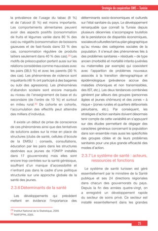 25
Stratégie de coopération OMS – Tunisie
29 Institut National de la Statistique, 2005
30 MAFEPPA, 2005.
la prévalence de l’usage du tabac (8 %)
et de l’alcool (6 %) est moins importante.
Les comportements alimentaires peuvent
avoir des aspects positifs (consommation
de fruits et légumes variée dans 80 % des
cas) ou négatifs (consommation de boissons
gazeuses et de fast-foods dans 33 % des
cas, consommation régulière de produits
laitiers seulement dans 40 % des cas).29 Les
motifs de préoccupation portent aussi sur les
relations considérées comme mauvaises avec
les pairs (38,5 %) et avec les parents (30 %
des cas). Les phénomènes de violence sont
inquiétants (46 % ont participé à des bagarres
ou subi des agressions). Les phénomènes
d’abandon scolaire sont encore marqués
au niveau de l’enseignement de base et du
secondaire (de l’ordre de 10 %) et surtout
en milieu rural.30 De cohorte en cohorte,
l’accumulation des effectifs peut atteindre
des milliers d’individus.
  Il existe un début de prise de conscience
de ces phénomènes ainsi que des tentatives
de solutions axées sur la mise en place de
structures (clubs de santé, cellules d’écoute
de la DMSU : conseils, consultations,
éducation par les pairs dans les structures
destinées aux jeunes de l’ONFP installés
dans 17 gouvernorats) mais elles sont
encore trop centrées sur la santé génésique,
souffrant d’un manque d’accessibilité et
n’entrant pas dans le cadre d’une politique
structurée sur une approche globale de la
santé des jeunes.
2.3.6	Déterminants de la santé
 Les développements qui précédent
mettent en évidence l’importance des
déterminants socio-économiques et culturels
sur l’état sanitaire du pays. Le développement
remarquable que connaît la Tunisie depuis
plusieurs décennies s’accompagne toutefois
de la persistance de disparités économiques,
socialesetculturellestantauplangéographique
qu’au niveau des catégories sociales de la
population. Il s’ensuit des phénomènes liés à
des problèmes sanitaires « résiduels » de type
ancien (morbidité et mortalité infanto-juvéniles
ou maternelles par exemple) qui coexistent
avec l’apparition de problèmes nouveaux
associés à la transition démographique et
épidémiologique (prévalence accrue des
maladies chroniques et non transmissibles,
des IST, etc.). Les deux tendances combinées
génèrent par ailleurs des groupes (personnes
âgées et jeunes chômeurs) et des zones « à
risque » (zones rurales et quartiers défavorisés
périurbains, etc.). Par conséquent, les
stratégies d’action sanitaire doivent désormais
tenir compte de cette variabilité en s’appuyant
sur des études permettant de dégager des
caractères généraux concernant la population
dans son ensemble mais aussi les spécificités
des groupes cibles et de leurs problèmes
sanitaires pour une plus grande efficacité des
modes d’action.
2.3.7	Le système de santé : acteurs,
ressources et fonctions
  Le système de santé tunisien est géré
essentiellement par le ministère de la Santé
publique et ses 24 directions régionales
dans chacun des gouvernorats du pays.
Depuis la fin des années quatre-vingt, on
a enregistré un développement rapide
du secteur de soins privé. Ce secteur est
installé essentiellement dans les grandes
 