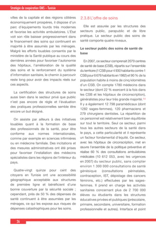26
Country Cooperation Strategy for WHO and YemenStratégie de coopération OMS – Tunisie
villes de la capitale et des régions côtières
économiquement prospères, il dispose d’un
parc d’équipements lourds très modernes
et favorise les activités ambulatoires. L’État
voit son rôle baisser progressivement dans
le financement des soins qui continuent en
majorité à être assumés par les ménages.
Malgré les efforts louables consentis par le
ministère de la Santé publique au cours des
dernières années pour favoriser l’autonomie
des hôpitaux, l’amélioration de la qualité
des soins et le renforcement du système
d’information sanitaire, le chemin à parcourir
reste long pour avoir des impacts réels sur
ces aspects.
  La certification des structures de soins
aussi bien dans le secteur privé que public
n’est pas encore de règle et l’évaluation
des pratiques professionnelles semble être
encore un but éloigné.
  On assiste par ailleurs à des initiatives
louables quant à la formation de base
des professionnels de la santé, pour être
conforme aux normes internationales,
comme par exemple en sciences infirmières
ou en médecine familiale. Des incitations et
des mesures administratives ont été prises
pour favoriser l’installation des médecins
spécialistes dans les régions de l’intérieur du
pays.
  Quatre-vingt quinze pour cent des
citoyens en Tunisie ont une accessibilité
géographique acceptable aux structures
de première ligne et bénéficient d’une
bonne couverture par la sécurité sociale ;
cependant, près de 50 % des dépenses de
santé continuent à être assumées par les
ménages, ce qui les expose aux risques de
dépenses catastrophiques pour les soins.
2.3.8	L’offre de soins
  Elle est assurée par les structures des
secteurs public, parapublic et de libre
pratique. Le secteur public des soins de
santé comporte quatre niveaux.
Le secteur public des soins de santé de
base
  En 2007, ce secteur comprenait 2079 centres
de santé de base (CSB), répartis sur l’ensemble
duterritoire(1CSBpour4930habitantscontre1
CSBpour6676habitantsen1982)et 90 % de la
population habite à moins de cinq kilomètres
d’un CSB. On compte 1780 médecins dans
le secteur (dont 22 % exercent à la fois dans
les CSB et les hôpitaux de circonscription),
généralistes pour leur très grande majorité.14
Il y a également 12 798 paramédicaux (dont
1282 sages-femmes), 120 pharmaciens et
279 chirurgiens dentistes. La répartition de
ce personnel est relativement bien équilibrée
sur tout le territoire. Seul ce secteur, parmi
tous les autres secteurs de la santé dans
le pays, a cette particularité et il représente
un facteur fondamental d’équité. Ce secteur,
avec les hôpitaux de circonscription, met en
œuvre l’ensemble de la politique préventive et
réalise 60 % des consultations ambulatoires
médicales (10 612 053, avec les urgences
en 2007) du secteur public, sans compter
environ 1 300 000 consultations de santé
génésique (consultations périnatales,
contraception, IST, dépistage des cancers
féminins, etc.) effectuées par les sages-
femmes. Il prend en charge les activités
sanitaires concernant plus de 2 700 000
élèves ou étudiants dans les structures
éducatives privées et publiques (préscolaire,
primaire, secondaire, universitaire, formation
professionnelle et autres). Interface et point
 