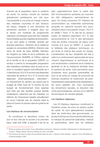 27
Stratégie de coopération OMS – Tunisie
31 Étude du secteur de la santé. Tunis, République tunisienne – Banque mondiale, Département du Développement
humain – Région Moyen-Orient et Afrique du nord, mai 2006.
32 Commission de mise à niveau de la première ligne de soins – Aspects carte sanitaire – rapport. Tunis, Ministère de
la Santé publique, 2007.
d’accès de la population dans le système
de santé, ce secteur remplit de manière
globalement satisfaisante son rôle pour
l’accessibilité à une prise en charge curative
des maladies courantes et des facteurs
de risque, intégrée à une démarche de
prévention sanitaire. Il englobe donc sur
le terrain une multitude de programmes
nationaux connaissant aussi bien les maladies
transmissiblesquelesmaladiesdelatransition,
et qui sont gérés à l’échelle centrale par
diverses directions : Direction de la médecine
scolaire et universitaire (DMSU), Direction des
soins de santé de base (DSSB), Direction
de l’hygiène du milieu et de la protection de
l’environnement (DHMPE) et l’Office national
de la famille et de la population (ONFP). Le
secteur a permis la remarquable progression
des indicateurs sanitaires dans le pays et ce,
avec un excellent rapport coût-efficacité car il
n’absorbeque10à15%environdesdépenses
nationales de santé et 10 à 15 % environ des
dépenses pharmaceutiques nationales31.
Le financement du secteur est assuré par le
budget de l’État mais 30 % environ de son
budget de fonctionnement (hors salaires)
doit l’être par des recettes propres (tickets
modérateurs, paiement par les malades). La
réforme de l’assurance-maladie actuellement
en cours n’aborde pas de manière claire la
place et l’avenir du secteur dans le système de
santé.
Les hôpitaux de circonscription
  Ils constituent le deuxième niveau de
soin et leur rôle est le soutien à la première
ligne, celle des CSB, à laquelle il est lié au
plan organisationnel dans le cadre des
202 circonscriptions sanitaires qui couvrent
les 264 délégations administratives du
pays. Ce niveau comprend 121 hôpitaux de
circonscription (ou maternités autonomes)
auxquels on reproche souvent leur sous-
utilisation (taux d’occupation moyen : 33,4 %
en 2006).32 Avec 17 % des lits du secteur
public, ils réalisent cependant 16,7 % des
accouchements et 13,6 % des admissions
mais les durées moyennes de séjour sont
courtes (3,4 jours en 2006)32 à cause de
la faiblesse des plateaux techniques, ce
qui limite le champ des prises en charge.
L’amélioration de leur rentabilité est liée à
celle d’un renforcement raisonnable de leurs
moyens diagnostiques et techniques et à
une revalorisation cohérente de la médecine
générale et de la médecine familiale dans
le système de santé. Cela permettrait aussi
d’exploiter leurs grandes potentialités de
suivi et de prise en charge de proximité de
diverses situations et notamment de post-
hospitalisationspécialiséeetderéadaptation,
les soins palliatifs, etc. Ceci favoriserait
les réinsertions sociales, la réduction des
coûts psychologiques, sociaux et en définitif
économiques de manière globale.
Les hôpitaux régionaux
  Les 33 hôpitaux régionaux constituent le
troisième niveau de soins du secteur public
de santé. Ils sont généralement localisés
dans les chefs-lieux des gouvernorats. La
productivité de ces structures est affectée par
le manque de personnel spécialisé, médical
et paramédical, alors que les plateaux
 