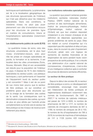 28
Country Cooperation Strategy for WHO and YemenStratégie de coopération OMS – Tunisie
techniques sont satisfaisants. Le phénomène
est lié à la localisation géographique de
ces structures (gouvernorats de l’intérieur)
qui n’est pas attractive pour les médecins
spécialistes. Dans ces conditions, le
troisième niveau ne peut pas jouer
pleinement son rôle d’orientation-recours
pour les structures de première ligne
en matière de consultations, bilans et
hospitalisations spécialisées (notamment
chirurgicales).
Les établissements publics de santé (E.P.S)
  Le quatrième niveau de soins, celui des
structures universitaires, est le plus haut
niveau d’orientation-recours, avec pour
rôle les prises en charges spécialisées de
pointe, la formation et la recherche. Il est
localisé dans les villes universitaires (Tunis,
Sousse, Monastir, Sfax) et son accessibilité
est réduite pour la population de l’intérieur
du pays. Il dispose de 70 % des médecins
spécialistes du secteur public. Les plateaux
techniques y sont performants et l’essentiel
de l’équipement lourd du secteur public
y est concentré.33 Mais il est de ce point
de vue moins bien pourvu que le secteur
de libre pratique, ce qui constitue un
problème grave pour des structures qui
ont la charge de la formation des cadres
de la santé. Les conséquences sont la
démotivation croissante des cadres, qui sont
de plus en plus attirés par l’activité privée
complémentaire ou la fuite vers le secteur de
libre pratique où les niveaux de revenus sont
nettement plus élevés.
Les institutions nationales spécialisées
  La question que posent certaines grandes
institutions sanitaires nationales (Institut
Pasteur, ONFP, Institut national de la
nutrition et des technologies alimentaires,
Institut de pneumo-phtysiologie, Institut
d’Ophtalmologie, Institut national de
l’Enfant) est que leur création répondait
initialement à une mission d’analyse et de
définition de dépenses appropriées aux
grands problèmes de santé du pays. Elles
ont réalisé un cumul d’expertise qui n’a
cependant pas été capitalisé et elles ont peu
à peu, dans le courant du plan d’ajustement
structurel, glissé vers une logique de
recherche de recettes financières et de
dispensation de soins perdant toute vision
prospective de santé publique. Il en a résulté
une détérioration d’un capital national de
connaissances, d’expériences, c’est-à-dire
d’une intelligence collective apte à conforter
des prises de décisions sanitaires efficientes.
Le secteur de libre pratique
  Depuis le début des années 90, le secteur
de libre pratique a connu un développement
considérable, encouragé mais encadré
par l’élaboration de textes juridiques et
règlementaires établissant notamment des
normes de fonctionnement. De 1987 à
2007,34 le nombre de cabinets médicaux
est passé de 1374 à 6505, le nombre de
pharmacies de 987 à 1777, le nombre de
cabinets de chirurgiens dentistes de 561 à
1790, le nombre de cliniques de 28 à 103,
le nombre de lits d’hospitalisation de 796 à
2578, le nombre de machines d’hémodialyse
de 141 à 1128 (contre 420 machines
33 Ministère de la Santé publique, 1956–2006.
34 Bouslama M. Direction des Études et de la Planification, Ministère de la Santé publique, 2006–2007.
 