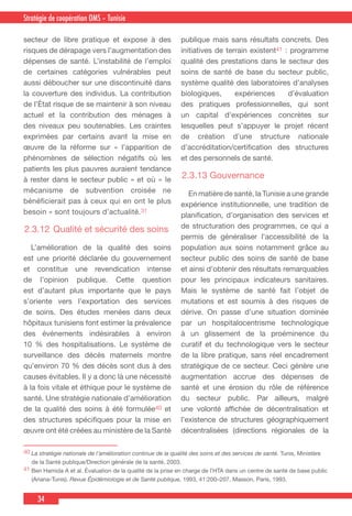 34
Country Cooperation Strategy for WHO and YemenStratégie de coopération OMS – Tunisie
secteur de libre pratique et expose à des
risques de dérapage vers l’augmentation des
dépenses de santé. L’instabilité de l’emploi
de certaines catégories vulnérables peut
aussi déboucher sur une discontinuité dans
la couverture des individus. La contribution
de l’État risque de se maintenir à son niveau
actuel et la contribution des ménages à
des niveaux peu soutenables. Les craintes
exprimées par certains avant la mise en
œuvre de la réforme sur « l’apparition de
phénomènes de sélection négatifs où les
patients les plus pauvres auraient tendance
à rester dans le secteur public » et où « le
mécanisme de subvention croisée ne
bénéficierait pas à ceux qui en ont le plus
besoin » sont toujours d’actualité.31
2.3.12	Qualité et sécurité des soins
  L’amélioration de la qualité des soins
est une priorité déclarée du gouvernement
et constitue une revendication intense
de l’opinion publique. Cette question
est d’autant plus importante que le pays
s’oriente vers l’exportation des services
de soins. Des études menées dans deux
hôpitaux tunisiens font estimer la prévalence
des événements indésirables à environ
10 % des hospitalisations. Le système de
surveillance des décès maternels montre
qu’environ 70 % des décès sont dus à des
causes évitables. Il y a donc là une nécessité
à la fois vitale et éthique pour le système de
santé. Une stratégie nationale d’amélioration
de la qualité des soins à été formulée40 et
des structures spécifiques pour la mise en
œuvre ont été créées au ministère de la Santé
publique mais sans résultats concrets. Des
initiatives de terrain existent41 : programme
qualité des prestations dans le secteur des
soins de santé de base du secteur public,
système qualité des laboratoires d’analyses
biologiques, expériences d’évaluation
des pratiques professionnelles, qui sont
un capital d’expériences concrètes sur
lesquelles peut s’appuyer le projet récent
de création d’une structure nationale
d’accréditation/certification des structures
et des personnels de santé.
2.3.13 Gouvernance
  En matière de santé, la Tunisie a une grande
expérience institutionnelle, une tradition de
planification, d’organisation des services et
de structuration des programmes, ce qui a
permis de généraliser l’accessibilité de la
population aux soins notamment grâce au
secteur public des soins de santé de base
et ainsi d’obtenir des résultats remarquables
pour les principaux indicateurs sanitaires.
Mais le système de santé fait l’objet de
mutations et est soumis à des risques de
dérive. On passe d’une situation dominée
par un hospitalocentrisme technologique
à un glissement de la proéminence du
curatif et du technologique vers le secteur
de la libre pratique, sans réel encadrement
stratégique de ce secteur. Ceci génère une
augmentation accrue des dépenses de
santé et une érosion du rôle de référence
du secteur public. Par ailleurs, malgré
une volonté affichée de décentralisation et
l’existence de structures géographiquement
décentralisées (directions régionales de la
40 La stratégie nationale de l’amélioration continue de la qualité des soins et des services de santé. Tunis, Ministère
de la Santé publique/Direction générale de la santé, 2003.
41 Ben Hamida A et al. Évaluation de la qualité de la prise en charge de l’HTA dans un centre de santé de base public
(Ariana-Tunis). Revue Épidémiologie et de Santé publique, 1993, 41:200–207, Masson, Paris, 1993.
 