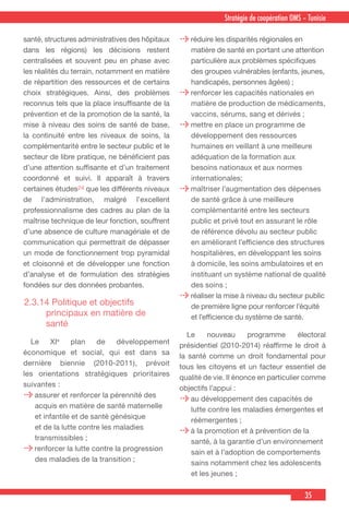 35
Stratégie de coopération OMS – Tunisie
santé, structures administratives des hôpitaux
dans les régions) les décisions restent
centralisées et souvent peu en phase avec
les réalités du terrain, notamment en matière
de répartition des ressources et de certains
choix stratégiques. Ainsi, des problèmes
reconnus tels que la place insuffisante de la
prévention et de la promotion de la santé, la
mise à niveau des soins de santé de base,
la continuité entre les niveaux de soins, la
complémentarité entre le secteur public et le
secteur de libre pratique, ne bénéficient pas
d’une attention suffisante et d’un traitement
coordonné et suivi. Il apparaît à travers
certaines études24 que les différents niveaux
de l’administration, malgré l’excellent
professionnalisme des cadres au plan de la
maîtrise technique de leur fonction, souffrent
d’une absence de culture managériale et de
communication qui permettrait de dépasser
un mode de fonctionnement trop pyramidal
et cloisonné et de développer une fonction
d’analyse et de formulation des stratégies
fondées sur des données probantes.
2.3.14 Politique et objectifs
principaux en matière de
santé
 Le XIe
plan de développement
économique et social, qui est dans sa
dernière biennie (2010-2011), prévoit
les orientations stratégiques prioritaires
suivantes :
assurer et renforcer la pérennité des
acquis en matière de santé maternelle
et infantile et de santé génésique
et de la lutte contre les maladies
transmissibles ;
renforcer la lutte contre la progression
des maladies de la transition ;
réduire les disparités régionales en
matière de santé en portant une attention
particulière aux problèmes spécifiques
des groupes vulnérables (enfants, jeunes,
handicapés, personnes âgées) ;
renforcer les capacités nationales en
matière de production de médicaments,
vaccins, sérums, sang et dérivés ;
mettre en place un programme de
développement des ressources
humaines en veillant à une meilleure
adéquation de la formation aux
besoins nationaux et aux normes
internationales;
maîtriser l’augmentation des dépenses
de santé grâce à une meilleure
complémentarité entre les secteurs
public et privé tout en assurant le rôle
de référence dévolu au secteur public
en améliorant l’efficience des structures
hospitalières, en développant les soins
à domicile, les soins ambulatoires et en
instituant un système national de qualité
des soins ;
réaliser la mise à niveau du secteur public
de première ligne pour renforcer l’équité
et l’efficience du système de santé.
 Le nouveau programme électoral
présidentiel (2010-2014) réaffirme le droit à
la santé comme un droit fondamental pour
tous les citoyens et un facteur essentiel de
qualité de vie. Il énonce en particulier comme
objectifs l’appui :
au développement des capacités de
lutte contre les maladies émergentes et
réémergentes ;
à la promotion et à prévention de la
santé, à la garantie d’un environnement
sain et à l’adoption de comportements
sains notamment chez les adolescents
et les jeunes ;
 