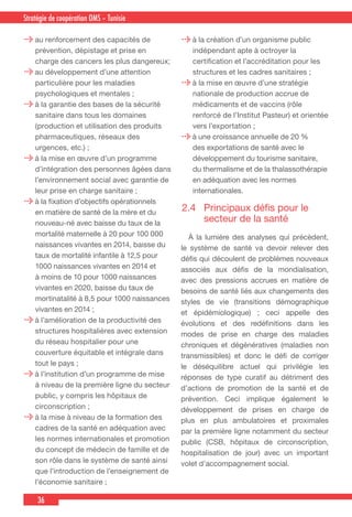 36
Country Cooperation Strategy for WHO and YemenStratégie de coopération OMS – Tunisie
au renforcement des capacités de
prévention, dépistage et prise en
charge des cancers les plus dangereux;
au développement d’une attention
particulière pour les maladies
psychologiques et mentales ;
à la garantie des bases de la sécurité
sanitaire dans tous les domaines
(production et utilisation des produits
pharmaceutiques, réseaux des
urgences, etc.) ;
à la mise en œuvre d’un programme
d’intégration des personnes âgées dans
l’environnement social avec garantie de
leur prise en charge sanitaire ;
à la fixation d’objectifs opérationnels
en matière de santé de la mère et du
nouveau-né avec baisse du taux de la
mortalité maternelle à 20 pour 100 000
naissances vivantes en 2014, baisse du
taux de mortalité infantile à 12,5 pour
1000 naissances vivantes en 2014 et
à moins de 10 pour 1000 naissances
vivantes en 2020, baisse du taux de
mortinatalité à 8,5 pour 1000 naissances
vivantes en 2014 ;
à l’amélioration de la productivité des
structures hospitalières avec extension
du réseau hospitalier pour une
couverture équitable et intégrale dans
tout le pays ;
à l’institution d’un programme de mise
à niveau de la première ligne du secteur
public, y compris les hôpitaux de
circonscription ;
à la mise à niveau de la formation des
cadres de la santé en adéquation avec
les normes internationales et promotion
du concept de médecin de famille et de
son rôle dans le système de santé ainsi
que l’introduction de l’enseignement de
l’économie sanitaire ;
à la création d’un organisme public
indépendant apte à octroyer la
certification et l’accréditation pour les
structures et les cadres sanitaires ;
à la mise en œuvre d’une stratégie
nationale de production accrue de
médicaments et de vaccins (rôle
renforcé de l’Institut Pasteur) et orientée
vers l’exportation ;
à une croissance annuelle de 20 %
des exportations de santé avec le
développement du tourisme sanitaire,
du thermalisme et de la thalassothérapie
en adéquation avec les normes
internationales.
2.4 	 Principaux défis pour le
secteur de la santé
  À la lumière des analyses qui précèdent,
le système de santé va devoir relever des
défis qui découlent de problèmes nouveaux
associés aux défis de la mondialisation,
avec des pressions accrues en matière de
besoins de santé liés aux changements des
styles de vie (transitions démographique
et épidémiologique) ; ceci appelle des
évolutions et des redéfinitions dans les
modes de prise en charge des maladies
chroniques et dégénératives (maladies non
transmissibles) et donc le défi de corriger
le déséquilibre actuel qui privilégie les
réponses de type curatif au détriment des
d’actions de promotion de la santé et de
prévention. Ceci implique également le
développement de prises en charge de
plus en plus ambulatoires et proximales
par la première ligne notamment du secteur
public (CSB, hôpitaux de circonscription,
hospitalisation de jour) avec un important
volet d’accompagnement social.
 