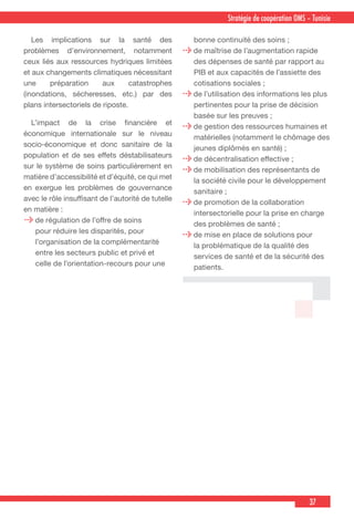 37
Stratégie de coopération OMS – Tunisie
 Les implications sur la santé des
problèmes d’environnement, notamment
ceux liés aux ressources hydriques limitées
et aux changements climatiques nécessitant
une préparation aux catastrophes
(inondations, sécheresses, etc.) par des
plans intersectoriels de riposte.
  L’impact de la crise financière et
économique internationale sur le niveau
socio-économique et donc sanitaire de la
population et de ses effets déstabilisateurs
sur le système de soins particulièrement en
matière d’accessibilité et d’équité, ce qui met
en exergue les problèmes de gouvernance
avec le rôle insuffisant de l’autorité de tutelle
en matière :
de régulation de l’offre de soins
pour réduire les disparités, pour
l’organisation de la complémentarité
entre les secteurs public et privé et
celle de l’orientation-recours pour une
bonne continuité des soins ;
de maîtrise de l’augmentation rapide
des dépenses de santé par rapport au
PIB et aux capacités de l’assiette des
cotisations sociales ;
de l’utilisation des informations les plus
pertinentes pour la prise de décision
basée sur les preuves ;
de gestion des ressources humaines et
matérielles (notamment le chômage des
jeunes diplômés en santé) ;
de décentralisation effective ;
de mobilisation des représentants de
la société civile pour le développement
sanitaire ;
de promotion de la collaboration
intersectorielle pour la prise en charge
des problèmes de santé ;
de mise en place de solutions pour
la problématique de la qualité des
services de santé et de la sécurité des
patients.
 