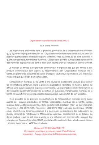 Organisation mondiale de la Santé 2010 ©
Tous droits réservés.
  Les appellations employées dans la présente publication et la présentation des données
qui y figurent n’impliquent de la part de l’Organisation mondiale de la Santé aucune prise de
position quant au statut juridique des pays, territoires, villes ou zones, ou de leurs autorités, ni
quant au tracé de leurs frontières ou limites. Les lignes en pointillé sur les cartes représentent
des frontières approximatives dont le tracé peut ne pas avoir fait l’objet d’un accord définitif.
  La mention de firmes et de produits commerciaux n’implique pas que ces firmes et ces
produits commerciaux sont agréés ou recommandés par l’Organisation mondiale de la
Santé, de préférence à d’autres de nature analogue. Sauf erreur ou omission, une majuscule
initiale indique qu’il s’agit d’un nom déposé.
  L’Organisation mondiale de la Santé a pris toutes les dispositions voulues pour vérifier
les informations contenues dans la présente publication. Toutefois, le matériel publié est
diffusé sans aucune garantie, expresse ou implicite. La responsabilité de l’interprétation et
de l’utilisation dudit matériel incombe au lecteur. En aucun cas, l’Organisation mondiale de la
Santé ne saurait être tenue responsable des préjudices subis du fait de son utilisation.
  Il est possible de se procurer les publications de l’Organisation mondiale de la Santé
auprès du Service Distribution et Ventes, Organisation mondiale de la Santé, Bureau
régional de la Méditerranée orientale, Boîte postale 7608, Cité Nasr, 11371 Le Caire (Égypte),
Téléphone : +202 2670 2535, Télécopie : +202 2670 2492 ; adresse électronique : PAM@
emro. who.int). Les demandes relatives à la permission de reproduire des publications du
Bureau régional de l’OMS pour la Méditerranée orientale, partiellement ou en totalité, ou
de les traduire – que ce soit pour la vente ou une diffusion non commerciale – doivent être
envoyées au Bureau régional de l’OMS pour la Méditerranée orientale, à l’adresse ci-dessus
; adresse électronique : WAP@emro.who.int.
Document WHO-EM/ARD/017/F
Conception graphique et mise en page : Pulp Pictures
Impression : Bureau régional de la Méditerranée orientale
 
