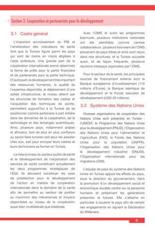 41
3.1	 Cadre général
  L’important accroissement du PIB et
l’amélioration des indicateurs de santé
font que la Tunisie figure parmi les pays
qui sont de moins en moins éligibles à
l’aide extérieure. Une grande part de la
coopération internationale prend désormais
la forme de prêts pour la partie financière
et de partenariats pour la partie technique.
D’autrepart,ledéveloppementtrèsimportant
des ressources humaines, la qualité de
l’expertise disponible, le déploiement d’une
solide infrastructure, le niveau atteint par
les structures de formation des cadres et
l’acquisition des techniques de pointe,
permettent aujourd’hui à la Tunisie de se
positionner comme partenaire à part entière
dans les domaines de la coopération, de la
technologie et des échanges scientifiques.
Ainsi, plusieurs pays, notamment arabes
et africains, font de plus en plus confiance
au savoir-faire tunisien soit pour les assister
chez eux, soit pour envoyer leurs cadres et
leurs techniciens se former en Tunisie.
  La mise à niveau du secteur public de santé
et le développement de l’exportation des
services de santé constituent actuellement
les deux programmes stratégiques de
l’État. Ils devraient constituer les axes
de prédilection pour le développement
de l’action en matière de coopération
internationale dans le domaine de la santé
afin de permettre au secteur de profiter
au maximum des mécanismes et moyens
disponibles au niveau de la coopération
aussi bien multilatérale que bilatérale.
  Avec l’OMS et outre les programmes
biannuels, plusieurs institutions nationales
ont été identifiées comme centres
collaborateurs ; plusieurs boursiers de l’OMS
provenant de pays frères et amis sont reçus
dans nos structures, et la Tunisie accueille
aussi, et de façon fréquente, plusieurs
réunions interpays organisées par l’OMS.
  Pour le secteur de la santé, les principales
sources de financement externe sont la
Banque européenne d’investissement (110
millions d’Euros), la Banque islamique de
développement et le Fonds saoudien de
développement (USD 40 millions).
3.2	 Système des Nations Unies
  Diverses organisations de coopération des
Nations Unies sont présentes en Tunisie :
l’UNICEF, le Programme des Nations Unies
pour le développement (PNUD), l’Organisation
des Nations Unies pour l’alimentation et
l’agriculture (FAO), le Fonds des Nations
Unies pour la population (UNFPA),
l’Organisation des Nations Unies pour
le développement industriel (ONUDI),
l’Organisation internationale pour les
migrations (OIM).
  L’équipe de pays du système des Nations
Unies en Tunisie appuie les efforts du pays,
sous la direction du gouvernement, dans
la promotion d’un développement social et
économique durable centré sur la personne
humaine et préservant les générations
présentes et futures. Elle s’attache en
particulier à soutenir le pays afin de remplir
ses engagements en signant la Déclaration
du Millénaire.
Section 3. Coopération et partenariats pour le développement
 