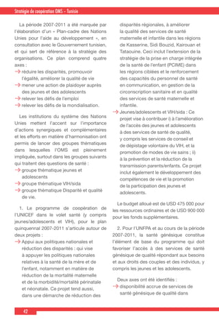 42
Country Cooperation Strategy for WHO and YemenStratégie de coopération OMS – Tunisie
  La période 2007-2011 a été marquée par
l’élaboration d’un « Plan-cadre des Nations
Unies pour l’aide au développement », en
consultation avec le Gouvernement tunisien,
et qui sert de référence à la stratégie des
organisations. Ce plan comprend quatre
axes :
réduire les disparités, promouvoir
l’égalité, améliorer la qualité de vie
mener une action de plaidoyer auprès
des jeunes et des adolescents
relever les défis de l’emploi
relever les défis de la mondialisation.
  Les institutions du système des Nations
Unies mettent l’accent sur l’importance
d’actions synergiques et complémentaires
et les efforts en matière d’harmonisation ont
permis de lancer des groupes thématiques
dans lesquelles l’OMS est pleinement
impliquée, surtout dans les groupes suivants
qui traitent des questions de santé :
groupe thématique jeunes et
adolescents
groupe thématique VIH/sida
groupe thématique Disparité et qualité
de vie.
  1. Le programme de coopération de
l’UNICEF dans le volet santé (y compris
jeunes/adolescents et VIH), pour le plan
quinquennal 2007-2011 s’articule autour de
deux projets :
Appui aux politiques nationales et
réduction des disparités : qui vise
à appuyer les politiques nationales
relatives à la santé de la mère et de
l’enfant, notamment en matière de
réduction de la mortalité maternelle
et de la morbidité/mortalité périnatale
et néonatale. Ce projet tend aussi,
dans une démarche de réduction des
disparités régionales, à améliorer
la qualité des services de santé
maternelle et infantile dans les régions
de Kasserine, Sidi Bouzid, Kairouan et
Tataouine. Ceci inclut l’extension de la
stratégie de la prise en charge intégrée
de la santé de l’enfant (PCIME) dans
les régions ciblées et le renforcement
des capacités du personnel de santé
en communication, en gestion de la
circonscription sanitaire et en qualité
des services de santé maternelle et
infantile.
Jeunes/adolescents et VIH/sida : Ce
projet vise à contribuer i) à l’amélioration
de l’accès des jeunes et adolescents
à des services de santé de qualité,
y compris les services de conseil et
de dépistage volontaire du VIH, et la
promotion de modes de vie sains ; ii)
à la prévention et la réduction de la
transmission parents/enfants. Ce projet
inclut également le développement des
compétences de vie et la promotion
de la participation des jeunes et
adolescents.
  Le budget alloué est de USD 475 000 pour
les ressources ordinaires et de USD 900 000
pour les fonds supplémentaires.
  2. Pour l'UNFPA et au cours de la période
2007-2011, la santé génésique constitue
l’élément de base du programme qui doit
favoriser l’accès à des services de santé
génésique de qualité répondant aux besoins
et aux droits des couples et des individus, y
compris les jeunes et les adolescents.
  Deux axes ont été identifiés :
disponibilité accrue de services de
santé génésique de qualité dans
 