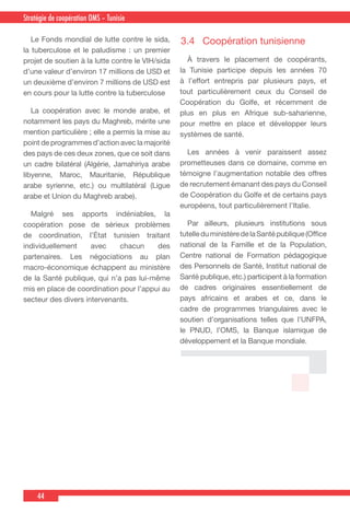 44
Country Cooperation Strategy for WHO and YemenStratégie de coopération OMS – Tunisie
  Le Fonds mondial de lutte contre le sida,
la tuberculose et le paludisme : un premier
projet de soutien à la lutte contre le VIH/sida
d’une valeur d’environ 17 millions de USD et
un deuxième d’environ 7 millions de USD est
en cours pour la lutte contre la tuberculose
  La coopération avec le monde arabe, et
notamment les pays du Maghreb, mérite une
mention particulière ; elle a permis la mise au
point de programmes d’action avec la majorité
des pays de ces deux zones, que ce soit dans
un cadre bilatéral (Algérie, Jamahiriya arabe
libyenne, Maroc, Mauritanie, République
arabe syrienne, etc.) ou multilatéral (Ligue
arabe et Union du Maghreb arabe).
 Malgré ses apports indéniables, la
coopération pose de sérieux problèmes
de coordination, l’État tunisien traitant
individuellement avec chacun des
partenaires. Les négociations au plan
macro-économique échappent au ministère
de la Santé publique, qui n’a pas lui-même
mis en place de coordination pour l’appui au
secteur des divers intervenants.
3.4	 Coopération tunisienne
  À travers le placement de coopérants,
la Tunisie participe depuis les années 70
à l’effort entrepris par plusieurs pays, et
tout particulièrement ceux du Conseil de
Coopération du Golfe, et récemment de
plus en plus en Afrique sub-saharienne,
pour mettre en place et développer leurs
systèmes de santé.
  Les années à venir paraissent assez
prometteuses dans ce domaine, comme en
témoigne l’augmentation notable des offres
de recrutement émanant des pays du Conseil
de Coopération du Golfe et de certains pays
européens, tout particulièrement l’Italie.
  Par ailleurs, plusieurs institutions sous
tutelleduministèredelaSantépublique(Office
national de la Famille et de la Population,
Centre national de Formation pédagogique
des Personnels de Santé, Institut national de
Santé publique, etc.) participent à la formation
de cadres originaires essentiellement de
pays africains et arabes et ce, dans le
cadre de programmes triangulaires avec le
soutien d’organisations telles que l'UNFPA,
le PNUD, l’OMS, la Banque islamique de
développement et la Banque mondiale.
 
