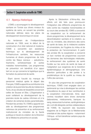 47
Section 4. Coopération actuelle de l’OMS
4.1	 Aperçu historique
  L’OMS a accompagné le développement
sanitaire en Tunisie aux divers niveaux du
système de soins, en suivant les priorités
nationales définies dans les plans de
développement économique et social.
  Au lendemain de l’indépendance
nationale en 1956, avec le début de la
construction d’un état national et moderne,
l’OMS a concentré son assistance
technique sur le développement de
l’infrastructure sanitaire, les ressources
humaines et divers programmes de lutte
contre les fléaux sociaux − paludisme,
trachome, schistosomiase et autres
maladies transmissibles. Les programmes
de prévention ont bénéficié d’un appui
tant en ce qui concerne la logistique que la
formation du personnel de santé.
  Étant donné l’acuité du manque de
personnel médical après le départ des
Français, l’OMS a apporté sa contribution à la
création de la première faculté de médecine à
Tunis, et aux études de faisabilité concernant
celles de Sousse et Sfax. L’Organisation a
aussi collaboré au développement de la
première école de cadres infirmiers et à la
création de certaines écoles paramédicales.
Pendant les années 70, l’OMS a apporté son
aide au développement des programmes
nationaux de prévention et au renforcement
institutionnel du ministère de la Santé
publique à travers la création de la Direction
de la Médecine préventive et sociale.
  Après la Déclaration d’Alma-Ata, des
efforts ont été faits pour promouvoir
l’intégration des différents programmes de
lutte contre les maladies transmissibles et
au cours des années 80, l’OMS a concentré
sa coopération sur le renforcement de
divers programmes, le développement de la
décentralisation sanitaire et la création, au
sein du ministère, des directions des soins
de santé de base, de la médecine scolaire
et universitaire, de l’hygiène du milieu et de
la protection de l’environnement. À partir
des années 90, la coopération a concerné
un bon nombre de programmes couvrant
les domaines des technologies médicales,
le renforcement des systèmes de santé
fondés sur les soins de santé de base et
l’adaptation aux exigences de la transition
épidémiologique et démographique. Une
attention particulière a été portée à la
problématique de la qualité au niveau de
l’offre des services.
  En plus des programmes de coopération
technique, l’OMS s’est engagée dans un
partenariat qui vise à développer les centres
d’excellence du pays et leur contribution à
la coopération internationale. Ainsi, sept
centres travaillant dans divers domaines
(laboratoires, médicaments, banques du
sang, ressources humaines, santé génésique
etc.) ont été désignés centres collaborateurs
de l’OMS. Ils reçoivent des boursiers
stagiaires de la Région de la Méditerranée
orientale et des autres régions – notamment
l’Afrique – et font bénéficier certains pays de
leur expertise.
 