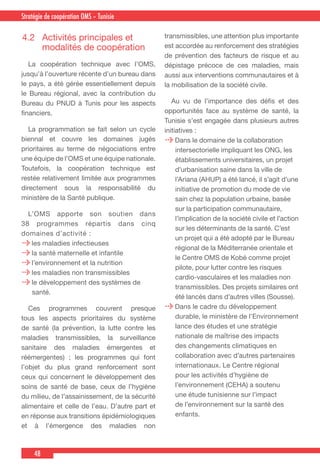 48
Country Cooperation Strategy for WHO and YemenStratégie de coopération OMS – Tunisie
4.2	 Activités principales et
modalités de coopération
  La coopération technique avec l’OMS,
jusqu’à l’ouverture récente d’un bureau dans
le pays, a été gérée essentiellement depuis
le Bureau régional, avec la contribution du
Bureau du PNUD à Tunis pour les aspects
financiers.
  La programmation se fait selon un cycle
biennal et couvre les domaines jugés
prioritaires au terme de négociations entre
une équipe de l’OMS et une équipe nationale.
Toutefois, la coopération technique est
restée relativement limitée aux programmes
directement sous la responsabilité du
ministère de la Santé publique.
  L’OMS apporte son soutien dans
38 programmes répartis dans cinq
domaines d’activité :
les maladies infectieuses
la santé maternelle et infantile
l’environnement et la nutrition
les maladies non transmissibles
le développement des systèmes de
santé.
 Ces programmes couvrent presque
tous les aspects prioritaires du système
de santé (la prévention, la lutte contre les
maladies transmissibles, la surveillance
sanitaire des maladies émergentes et
réémergentes) ; les programmes qui font
l’objet du plus grand renforcement sont
ceux qui concernent le développement des
soins de santé de base, ceux de l’hygiène
du milieu, de l’assainissement, de la sécurité
alimentaire et celle de l’eau. D’autre part et
en réponse aux transitions épidémiologiques
et à l’émergence des maladies non
transmissibles, une attention plus importante
est accordée au renforcement des stratégies
de prévention des facteurs de risque et au
dépistage précoce de ces maladies, mais
aussi aux interventions communautaires et à
la mobilisation de la société civile.
  Au vu de l’importance des défis et des
opportunités face au système de santé, la
Tunisie s’est engagée dans plusieurs autres
initiatives :
Dans le domaine de la collaboration
intersectorielle impliquant les ONG, les
établissements universitaires, un projet
d’urbanisation saine dans la ville de
l’Ariana (AHUP) a été lancé, il s’agit d’une
initiative de promotion du mode de vie
sain chez la population urbaine, basée
sur la participation communautaire,
l’implication de la société civile et l’action
sur les déterminants de la santé. C’est
un projet qui a été adopté par le Bureau
régional de la Méditerranée orientale et
le Centre OMS de Kobé comme projet
pilote, pour lutter contre les risques
cardio-vasculaires et les maladies non
transmissibles. Des projets similaires ont
été lancés dans d’autres villes (Sousse).
Dans le cadre du développement
durable, le ministère de l’Environnement
lance des études et une stratégie
nationale de maîtrise des impacts
des changements climatiques en
collaboration avec d’autres partenaires
internationaux. Le Centre régional
pour les activités d’hygiène de
l’environnement (CEHA) a soutenu
une étude tunisienne sur l’impact
de l’environnement sur la santé des
enfants.
 