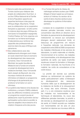 49
Stratégie de coopération OMS – Tunisie
Dans le cadre des partenariats, la
Tunisie s’active pour élaborer des
projets de collaboration Sud-Sud ; à
ce titre l’Office National de la Famille
et de la Population apporte son
expertise technique à des pays de
l’Afrique (Niger, Mauritanie, Tchad)
avec la collaboration de la coopération
française ou japonaise ; la lutte contre
la violence dans les pays d’Afrique du
nord (avec la Coopération espagnole);
l’institut Pasteur de Tunis organise une
formation sur le thème technologie
et laboratoires pour renforcer les
capacités des professionnels en
exercice dans les pays d’Afrique sub-
saharienne.
Des collaborations avec des
établissements étrangers sont mises
en route notamment dans le domaine
du développement des ressources
humaines. Avec l’Université de
Montréal, les quatre facultés de
Médecine de la Tunisie ont entamé
un projet de développement de la
médecine familiale. Avec l’Université
Saint-Joseph de Beyrouth, les cinq
nouveaux instituts de sciences
infirmières ont élaboré un programme
d’échange et de partenariat pour
améliorer la formation en soins
infirmiers.
Le système des Nations Unis (toutes les
institutions y compris l’OMS) a élaboré
avec les différents ministères concernés
un programme conjoint jeunes et
adolescents visant la promotion de leur
participation active dans la société, la
réponse adaptée à leurs besoins et la
création d’espaces amis des jeunes.
La Tunisie fait partie du réseau de
métrologie sanitaire soutenu par l’OMS
(Siège) et faisant appel aux principaux
acteurs à l’intérieur du secteur de la
santé et dans d’autres secteurs pour
développer le système d’information
sanitaire.
  L’analyse de la coopération à travers les
diverses périodes biennales montre une
concentration des efforts en direction de la
formation du personnel et du développement
institutionnel. Le recours aux consultants
étrangers devient relativement limité, et
beaucoup de programmes ont recours
à l’expertise nationale. Les domaines de
coopération entre 2000 et 2009 comprennent
les maladies infectieuses et les services de
laboratoire, la santé maternelle et infantile,
l’environnement et la nutrition, les maladies
non transmissibles, et le développement des
systèmes de santé. Les types d’activités
soutenues incluent la formation à l’étranger,
la formation nationale, les fournitures et le
matériel, les coûts de consultations et les
coûts locaux.
 La priorité est donnée aux activités
relatives au renforcement du système de
santé particulièrement celles s’intéressant
au développement des ressources
humaines telles que le développement de
la médecine de famille et le rehaussement
du niveau des soins infirmiers. D’autre
part, il y a une croissance soutenue pour
les maladies non transmissibles et les
techniques et laboratoires. Au cours des
différentes périodes biennales, la priorité a
été donnée au développement du système
de santé, et l’intérêt accordé aux maladies
non transmissibles est de plus en plus
important en réponse aux nouveaux défis du
 