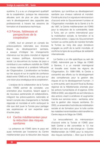 50
Country Cooperation Strategy for WHO and YemenStratégie de coopération OMS – Tunisie
système. Il y a eu un changement qualitatif
de la coopération, puisque les ressources
allouées sont de plus en plus orientées
vers le développement des capacités des
professionnels à travers les sessions de
formation et d’assistance technique.
4.3 Forces, faiblesses et
perspectives de la
coopération
  L’OMS, tout en prenant en compte les
préoccupations nationales aux diverses
étapes du développement sanitaire,
a essayé d’intégrer les changements
intervenus sur les plans mondial et régional
aux niveaux politique, économique et
social. La réouverture du bureau de pays a
contribué à une meilleure visibilité de l’OMS
au niveau national et a amélioré l’efficacité
de l’Organisation. L’amélioration se fondera
sur les acquis et sur le capital de confiance
établi entre l’OMS et la Tunisie, ainsi que sur
une vision plus stratégique de la coopération.
  L’analyse de la collaboration de la Tunisie
avec l’OMS permet de constater, une
orientation plus novatrice, faisant appel à
de nouveaux partenariats et collaborations,
intégrant les préoccupations nationales et
tenant compte des changements à l’échelle
régionale et mondiale et enfin renforçant le
rôle que doit jouer la Tunisie pour partager
ses expériences et son expertise avec
d’autres pays.
4.4	 Centre méditerranéen pour
la réduction des risques
sanitaires
  La présence de l’OMS dans le pays est
aussi renforcée par l’existence du Centre
méditerranéen pour la réduction des risques
sanitaires, qui contribue au développement
sanitaire aux niveaux national et mondial.
Fondé suite à la d’un signature mémorandum
d’accord entre le Gouvernement tunisien et
l’Organisation mondiale de la Santé à la fin
de 1997, le Centre méditerranéen de l’OMS
pour la réduction de la vulnérabilité, basé
à Tunis, est un centre international pour
la mobilisation sociale, la formation et la
recherche-action. L’appui du Gouvernement
tunisien au centre porte de manière formelle
la Tunisie au rang des pays donateurs
engagés au profit de la santé mondiale, et
confirme la ligne de sa politique de solidarité
internationale.
  Le Centre a un rôle spécifique au sein de
l’OMS. Administré par le Siège de l’OMS
à Genève, il a un mandat interrégional
et travaille avec toutes les régions de
l’Organisation. En 1998-1999, le Centre a
concentré ses efforts sur le développement
des compétences pour la gestion des
risques et sur le développement humain ; il
a, entre autres, servi de point focal au Bureau
régional de la Méditerranée orientale pour
les actions humanitaires et d’urgence. Entre
2000 et 2002, ses objectifs se sont étendus à
des actions visant à améliorer et augmenter
l’accès aux services socio - sanitaires, ainsi
que la gestion des risques sanitaires. En
2003, un ensemble d’activités de mobilisation
sociale et de formation pour la lutte contre
les maladies transmissibles a été transféré au
Centre depuis le Siège de l’OMS.
 Le renouvellement du mémorandum
d’accord entre la Tunisie et l’OMS pour
ledit Centre a été concrétisé le 13 mai
2008 et son nom a été changé en « Centre
Méditerranéen de l’OMS pour la réduction
des risques sanitaires ». Bien que le Centre
 