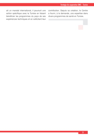 51
Stratégie de coopération OMS – Tunisie
ait un mandat international, il poursuit une
action spécifique avec la Tunisie en faisant
bénéficier les programmes du pays de ses
expériences techniques et en sollicitant leur
contribution. Depuis sa création, le Centre
a fourni, à la demande, une expertise dans
divers programmes de santé en Tunisie.
 