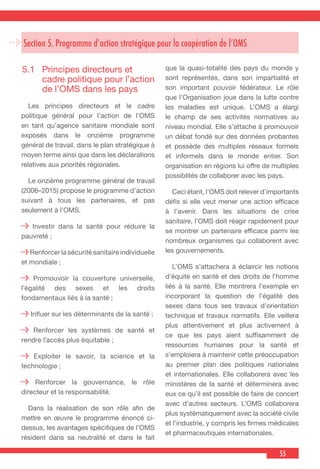 55
Section 5. Programme d’action stratégique pour la coopération de l’OMS
5.1	 Principes directeurs et
cadre politique pour l’action
de l’OMS dans les pays
 Les principes directeurs et le cadre
politique général pour l’action de l’OMS
en tant qu’agence sanitaire mondiale sont
exposés dans le onzième programme
général de travail, dans le plan stratégique à
moyen terme ainsi que dans les déclarations
relatives aux priorités régionales.
  Le onzième programme général de travail
(2006–2015) propose le programme d’action
suivant à tous les partenaires, et pas
seulement à l’OMS.
Investir dans la santé pour réduire la
pauvreté ;
Renforcer la sécurité sanitaire individuelle
et mondiale ;
Promouvoir la couverture universelle,
l’égalité des sexes et les droits
fondamentaux liés à la santé ;
Influer sur les déterminants de la santé ;
Renforcer les systèmes de santé et
rendre l’accès plus équitable ;
Exploiter le savoir, la science et la
technologie ;
Renforcer la gouvernance, le rôle
directeur et la responsabilité.
  Dans la réalisation de son rôle afin de
mettre en œuvre le programme énoncé ci-
dessus, les avantages spécifiques de l’OMS
résident dans sa neutralité et dans le fait
que la quasi-totalité des pays du monde y
sont représentés, dans son impartialité et
son important pouvoir fédérateur. Le rôle
que l’Organisation joue dans la lutte contre
les maladies est unique. L’OMS a élargi
le champ de ses activités normatives au
niveau mondial. Elle s’attache à promouvoir
un débat fondé sur des données probantes
et possède des multiples réseaux formels
et informels dans le monde entier. Son
organisation en régions lui offre de multiples
possiblités de collaborer avec les pays.
  Ceci étant, l’OMS doit relever d’importants
défis si elle veut mener une action efficace
à l’avenir. Dans les situations de crise
sanitaire, l’OMS doit réagir rapidement pour
se montrer un partenaire efficace parmi les
nombreux organismes qui collaborent avec
les gouvernements.
  L’OMS s’attachera à éclaircir les notions
d’équité en santé et des droits de l’homme
liés à la santé. Elle montrera l’exemple en
incorporant la question de l’égalité des
sexes dans tous ses travaux d’orientation
technique et travaux normatifs. Elle veillera
plus attentivement et plus activement à
ce que les pays aient suffisamment de
ressources humaines pour la santé et
s’emploiera à maintenir cette préoccupation
au premier plan des politiques nationales
et internationales. Elle collaborera avec les
ministères de la santé et déterminera avec
eux ce qu’il est possible de faire de concert
avec d’autres secteurs. L’OMS collaborera
plus systématiquement avec la société civile
et l’industrie, y compris les firmes médicales
et pharmaceutiques internationales.
 
