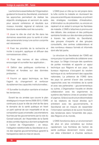 56
Country Cooperation Strategy for WHO and YemenStratégie de coopération OMS – Tunisie
  Les fonctions essentielles de l’Organisation
guideront le travail du Secrétariat, orienteront
les approches permettant de réaliser les
objectifs stratégiques et serviront de cadre
pour assurer cohérence et résultats aux
niveaux mondial, régional et national. Les
fonctions essentielles sont les suivants :
Jouer le rôle de chef de file dans les
domaines essentiels pour la santé et créer
des partenariats lorsqu’une action conjointe
est nécessaire ;
Fixer les priorités de la recherche et
inciter à acquérir, appliquer et diffuser des
connaissances utiles ;
Fixer des normes et des critères,
encourager et surveiller leur application ;
Définir des politiques conformes à
l’éthique et fondées sur des données
probantes ;
Fournir un appui technique, se faire
l’agent du changement et renforcer
durablement les capacités institutionnelles ;
Surveiller la situation sanitaire et évaluer
les tendances.
  Durant les six années que couvre le plan
stratégique à moyen terme 2008-2013, l’OMS
continuera à jouer le rôle de chef de file dans
le domaine de la santé publique en tirant
un parti optimal de son impartialité et de sa
compositionquasiuniverselle.Lesorientations
fournies par les gouvernements par la voie du
Conseil exécutif, de l’Assemblée de la Santé
et des comités régionaux donnent sa légitimité
à l’action de l’Organisation ; en retour,
l’obligation redditionnelle du Secrétariat vis-à-
vis des organes gouvernementaux garantit la
transparence dans la mise en œuvre.
  L’OMS joue un rôle qui lui est propre dans
la lutte contre la maladie en réunissant les
preuvesscientifiquesnécessaires,enprônant
des stratégies mondiales d’éradication,
d’élimination ou de prévention, ou encore en
repérant et en aidant à enrayer les flambées
de maladie. L’OMS s’attachera à promouvoir
des débats, des analyses et des politiques
sanitaires fondés sur des données probantes
à travers les activités du Secrétariat,
des groupes d’experts et des groupes
consultatifs, des centres collaborateurs et
des nombreux réseaux formels et informels
dont elle fait partie.
  La structure du Secrétariat de l’OMS est
conçue pour lui permettre de collaborer avec
les pays. Le Siège s’occupe des questions
de portée mondiale et apporte un appui
technique aux Régions et aux pays. Les
bureaux régionaux s’occupent du soutien
technique et du renforcement des capacités
nationales. La présence de l’OMS dans
les pays lui permet d’avoir des contacts
rapprochés avec les ministères de la santé
et avec ses partenaires – gouvernementaux
ou autres. L’Organisation travaille en étroite
collaboration avec les organismes du
système des Nations Unies et canalise l’aide
d’urgence. Grâce à sa structure décentralisée
et les relations de travail étroites qu’il
entretient avec les gouvernements, le
Secrétariat est en mesure de rassembler
l’information sanitaire et de suivre l’évolution
des tendances dans l’ensemble des pays,
des Régions et du monde.
  L’OMS fonctionne dans un environnement
de plus en plus complexe qui évolue
rapidement. Les frontières de l’action de
santé publique deviennent moins claires
car elles s’étendent à d’autres secteurs
 