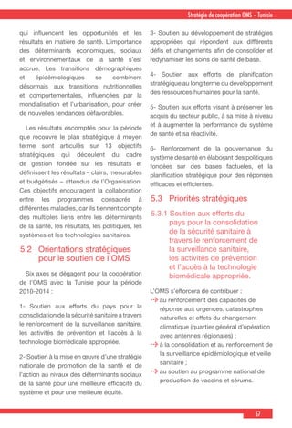 57
Stratégie de coopération OMS – Tunisie
qui influencent les opportunités et les
résultats en matière de santé. L’importance
des déterminants économiques, sociaux
et environnementaux de la santé s’est
accrue. Les transitions démographiques
et épidémiologiques se combinent
désormais aux transitions nutritionnelles
et comportementales, influencées par la
mondialisation et l’urbanisation, pour créer
de nouvelles tendances défavorables.
  Les résultats escomptés pour la période
que recouvre le plan stratégique à moyen
terme sont articulés sur 13 objectifs
stratégiques qui découlent du cadre
de gestion fondée sur les résultats et
définissent les résultats – clairs, mesurables
et budgétisés – attendus de l’Organisation.
Ces objectifs encouragent la collaboration
entre les programmes consacrés à
différentes maladies, car ils tiennent compte
des multiples liens entre les déterminants
de la santé, les résultats, les politiques, les
systèmes et les technologies sanitaires.
5.2	 Orientations stratégiques
pour le soutien de l’OMS
  Six axes se dégagent pour la coopération
de l’OMS avec la Tunisie pour la période
2010-2014 :
1- Soutien aux efforts du pays pour la
consolidation de la sécurité sanitaire à travers
le renforcement de la surveillance sanitaire,
les activités de prévention et l’accès à la
technologie biomédicale appropriée.
2- Soutien à la mise en œuvre d’une stratégie
nationale de promotion de la santé et de
l’action au nivaux des déterminants sociaux
de la santé pour une meilleure efficacité du
système et pour une meilleure équité.
3- Soutien au développement de stratégies
appropriées qui répondent aux différents
défis et changements afin de consolider et
redynamiser les soins de santé de base.
4- Soutien aux efforts de planification
stratégique au long terme du développement
des ressources humaines pour la santé.
5- Soutien aux efforts visant à préserver les
acquis du secteur public, à sa mise à niveau
et à augmenter la performance du système
de santé et sa réactivité.
6- Renforcement de la gouvernance du
système de santé en élaborant des politiques
fondées sur des bases factueles, et la
planification stratégique pour des réponses
efficaces et efficientes.
5.3	 Priorités stratégiques
5.3.1 Soutien aux efforts du
pays pour la consolidation
de la sécurité sanitaire à
travers le renforcement de
la surveillance sanitaire,
les activités de prévention
et l’accès à la technologie
biomédicale appropriée.
L’OMS s’efforcera de contribuer :
au renforcement des capacités de
réponse aux urgences, catastrophes
naturelles et effets du changement
climatique (quartier général d’opération
avec antennes régionales) ;
à la consolidation et au renforcement de
la surveillance épidémiologique et veille
sanitaire ;
au soutien au programme national de
production de vaccins et sérums.
 