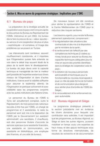 63
Section 6. Mise en œuvre du programme stratégique : Implications pour L’OMS
6.1	 Bureau de pays
  La préparation de la stratégie actuelle de
coopération avec le pays vient cinq ans après
la réouverture du Bureau du Représentant de
l’OMS, intervenue en juin 2004. Ce bureau
devra faire la preuve de sa « valeur ajoutée »
au service d’une coopération de plus en plus
« sophistiquée » et complexe, à l’image des
problèmes qui se posent en Tunisie.
  Les intervenants sont nombreux, souvent
insuffisamment coordonnés, et il importera
que l’Organisation puisse faire entendre sa
voix dans le débat trop souvent éludé de la
place de la santé dans le développement.
Le bureau de pays devra avoir la capacité
technique et managériale de tirer le meilleur
parti possible de l’expertise existant aux divers
niveaux de l’Organisation et dans d’autres
institutions. Il devra avoir la visibilité suffisante
pour assumer le leadership attendu de
l’Organisation et participer activement et avec
crédibilité dans les programmes conjoints
avec les autres institutions des Nations Unies.
  Le personnel du Bureau de l’OMS à
Tunis est actuellement composé, outre le
Représentant, de trois personnels nationaux
recrutés à titre fixe par l’OMS, un chargé de
programmes et 2 assistantes, le reste du
personnel sont soit mis à la disposition de
l’OMS par le Gouvernement (un assistant
administratif, une secrétaire, 2 chauffeurs),
soit des personnes titulaire d’accords de
services spéciaux (une assistante financière,
une assistante en communication, une
assistante en bibliothèque, une employée
des finances, et une aide de bureau).
  De nouveaux locaux ont été construis
pour abriter la représentation de l’OMS et
le Centre Méditerranéen de l’OMS pour la
réduction des risques sanitaires.
  Les besoins urgents, pour rendre le Bureau
pleinement opérationnel, comprennent :
la régularisation des situations des
contractuels et des mis à la disposition
par le ministère de la santé ;
le renforcement de l’effectif par des
compétences techniques (2 cadres au
niveau local) pour assurer au Bureau les
capacités techniques adéquates pour la
mise en œuvre des priorités identifiées
dans la stratégie de coopération avec le
pays ;
la dotation de nouveaux personnels
administratifs et techniques pour la
fonctionnalité du nouveau local appelé à
jouer un rôle de plate-forme de formation
et de communication plus élargie et
pour abriter plus d’activités de l’OMS (du
Siège) ;
le renouvellement et le renforcement du
parc automobile.
6.2	 Bureau régional et Siège
  Le programme stratégique présenté à
la section précédente met en évidence
les divers domaines pour lesquels une
contribution sera sollicitée. Il est important
que les programmes, au Bureau régional, au
Siège et dans les autres régions, puissent
mobiliser en temps voulu une expertise de
haut niveau et des appuis techniques sous
forme de directives internationales, de
résultats de recherche et de documentation
 