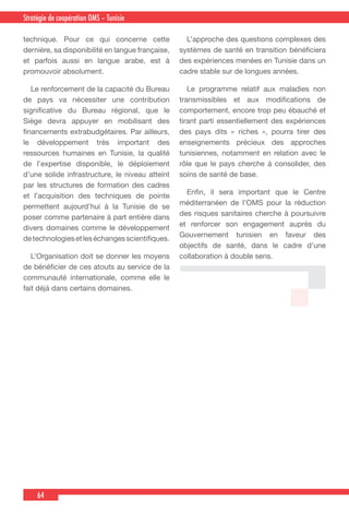64
Country Cooperation Strategy for WHO and YemenStratégie de coopération OMS – Tunisie
technique. Pour ce qui concerne cette
dernière, sa disponibilité en langue française,
et parfois aussi en langue arabe, est à
promouvoir absolument.
  Le renforcement de la capacité du Bureau
de pays va nécessiter une contribution
significative du Bureau régional, que le
Siège devra appuyer en mobilisant des
financements extrabudgétaires. Par ailleurs,
le développement très important des
ressources humaines en Tunisie, la qualité
de l’expertise disponible, le déploiement
d’une solide infrastructure, le niveau atteint
par les structures de formation des cadres
et l’acquisition des techniques de pointe
permettent aujourd’hui à la Tunisie de se
poser comme partenaire à part entière dans
divers domaines comme le développement
detechnologiesetleséchangesscientifiques.
  L’Organisation doit se donner les moyens
de bénéficier de ces atouts au service de la
communauté internationale, comme elle le
fait déjà dans certains domaines.
  L’approche des questions complexes des
systèmes de santé en transition bénéficiera
des expériences menées en Tunisie dans un
cadre stable sur de longues années.
  Le programme relatif aux maladies non
transmissibles et aux modifications de
comportement, encore trop peu ébauché et
tirant parti essentiellement des expériences
des pays dits « riches », pourra tirer des
enseignements précieux des approches
tunisiennes, notamment en relation avec le
rôle que le pays cherche à consolider, des
soins de santé de base.
  Enfin, il sera important que le Centre
méditerranéen de l’OMS pour la réduction
des risques sanitaires cherche à poursuivre
et renforcer son engagement auprès du
Gouvernement tunisien en faveur des
objectifs de santé, dans le cadre d’une
collaboration à double sens.
 