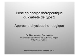 Prise en charge thérapeutique
     du diabète de type 2

Approche physiopatho…logique

         Dr Pierre-Henri Ducluzeau
   UF Diabétologie-nutrition, Dpt EDN, CHU Angers
               MCU-PH en Nutrition




       Fmc le Bailleul le mardi 13 mars 2012
 