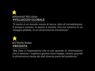 “Il nostro è un mondo nuovo di zecca, fatto di immediatezza.
Il tempo è cessato, lo spazio è svanito. Ora noi viviamo in un
villaggio globale, in un avvenimento simultaneo”.
#VILLAGGIO GLOBALE
@Marshall McLuhan
“Big Data è l’espressione che si usa quando le informazioni
che si devono / vogliono gestire sono troppe, ovvero quando
la dimensione stessa dei dati diventa parte del problema.”
#BIGDATA
@O’Reilly Radar
 