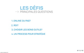 LES DÉFIS
                                        PRINCIPALES QUESTIONS


                              1. ONLINE OU PAS?

                              2. ROI?
                              3. CHOISIR LES BONS OUTILS?
                              4. UN PROCESS POUR STRATÉGIE




vendredi, 30 septembre 2011
 