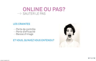 ONLINE OU PAS?
                                      SAUTER LE PAS


                              LES CRAINTES

                                Perte de contrôle
                                Perte d’efficacité
                                Baisse d'image

                              ET VOUS, QU’AVEZ VOUS ENTENDU?




vendredi, 30 septembre 2011
 