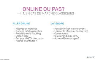ONLINE OU PAS?
                                     1. EN CAS DE MARCHÉ CLASSIQUES


                              ALLER ONLINE                ATTENDRE

                                Nouveaux marchés           Pouvoir imiter le concurrent
                                Espace média peu cher      Laisser la place au concurrent
                                Possibilité de tracking    Océan rouge
                                Océan bleu                 le 2e prend max 30%
                                1er prend 60% des parts    Autres désavantages?
                                Autres avantages?




vendredi, 30 septembre 2011
 