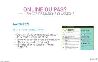ONLINE OU PAS?
                                      1. EN CAS DE MARCHÉ CLASSIQUE


                              NAKED PIZZA

                              D'un simple compte Twitter...
                                Création d'une communauté autour
                                de la nourriture saine et bio
                                Economies sur les coûts de marketing
                                FAQ sur l'offre du restaurant
                                68% des clients appellent "from
                                Twitter" !




vendredi, 30 septembre 2011
 
