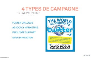 4 TYPES DE CAMPAGNE
                                     WOW ONLINE


                              FOSTER DIALOGUE

                              ADVOCACY MARKETING

                              FACILITATE SUPPORT

                              SPUR INNOVATION




vendredi, 30 septembre 2011
 