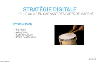 STRATÉGIE DIGITALE
                                     1.0 AU 2.0 EN GAGNANT DES PARTS DE MARCHÉ


                              VOTRE MISSION

                                Le réveil
                                Ascension
                                Conflit culturel
                                Point de décision




vendredi, 30 septembre 2011
 