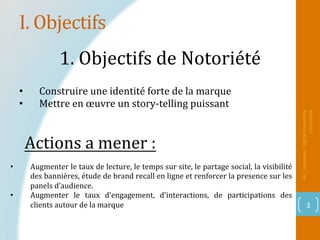 I.	Objectifs	
Mr_Loukakou:	Digital	Marke1ng	
Consultant	
3	
1.	Objectifs	de	Notoriété		
•  Construire	une	identité	forte	de	la	marque		
•  Mettre	en	œuvre	un	story-telling	puissant	
•  Augmenter	le	taux	de	lecture,	le	temps	sur	site,	le	partage	social,	la	visibilité	
des	bannières,	étude	de	brand	recall	en	ligne	et	renforcer	la	presence	sur	les		
panels	d’audience.	
•  Augmenter	 le	 taux	 d'engagement,	 d'interactions,	 de	 participations	 des	
clients	autour	de	la	marque	
Actions	a	mener	:		
 