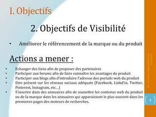 I.	Objectifs	
Mr_Loukakou:	Digital	Marke1ng	
Consultant	
4	
2.	Objectifs	de	Visibilité		
•  Echanger	des	liens	aPin	de	proposer	des	partenaires	
•  Participer	aux	forums	aPin	de	faire	connaître	les	avantages	du	produit	
•  Participer	aux	blogs	aPin	d’introduire	l’adresse	des	portails	web	du	produit		
•  Etre	présent	sur	les	réseaux	sociaux	adéquats	(Facebook,	Linkd’in,	Twitter,	
Pinterest,	Instagram,	etc…)	
•  S’inscrire	dans	des	annuaires	aPin	de	sounettre	les	contenus	web	du	produit	
ou	de	la	marque	dans	les	annuaires	qui	apparaissent	le	plus	souvent	dans	les	
premieres	pages	des	moteurs	de	recherches.	
Actions	a	mener	:		
•  Améliorer	le	référencement	de	la	marque	ou	du	produit		
 