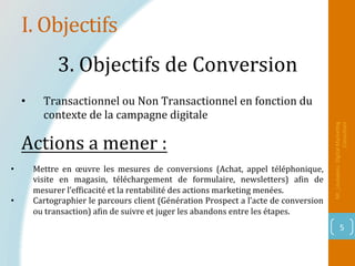 I.	Objectifs	
Mr_Loukakou:	Digital	Marke1ng	
Consultant	
5	
3.	Objectifs	de	Conversion		
•  Mettre	 en	 œuvre	 les	 mesures	 de	 conversions	 (Achat,	 appel	 téléphonique,	
visite	 en	 magasin,	 téléchargement	 de	 formulaire,	 newsletters)	 aPin	 de	
mesurer	l’efPicacité	et	la	rentabilité	des	actions	marketing	menées.	
•  Cartographier	le	parcours	client	(Génération	Prospect	a	l’acte	de	conversion	
ou	transaction)	aPin	de	suivre	et	juger	les	abandons	entre	les	étapes.	
Actions	a	mener	:		
•  Transactionnel	ou	Non	Transactionnel	en	fonction	du	
contexte	de	la	campagne	digitale		
 
