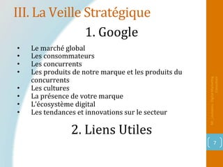 III.	La	Veille	Stratégique	
Mr_Loukakou:	Digital	Marke1ng	
Consultant	
7	
1.	Google		
2.	Liens	Utiles		
		
•  Le	marché	global	
•  Les	consommateurs	
•  Les	concurrents	
•  Les	produits	de	notre	marque	et	les	produits	du	
concurrents	
•  Les	cultures	
•  La	présence	de	votre	marque	
•  L’écosystème	digital	
•  Les	tendances	et	innovations	sur	le	secteur	
 