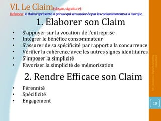 VI.	Le	Claim(slogan,	signature)	
DéPinition	:	le	claim	représente	la	phrase	qui	sera	associée	par	les	consommateurs	à	la	marque.	
Mr_Loukakou:	Digital	Marke1ng	
Consultant	
10	
2.	Rendre	EfPicace	son	Claim			
		
•  S’appuyer	sur	la	vocation	de	l’entreprise	
•  Intégrer	le	bénéPice	consommateur	
•  S’assurer	de	sa	spéciPicité	par	rapport	a	la	concurrence	
•  VériPier	la	cohérence	avec	les	autres	signes	identitaires	
•  S’imposer	la	simplicité	
•  Favoriser	la	simplicité	de	mémorisation	
1.	Elaborer	son	Claim			
•  Pérennité		
•  SpéciPicité	
•  Engagement	
 