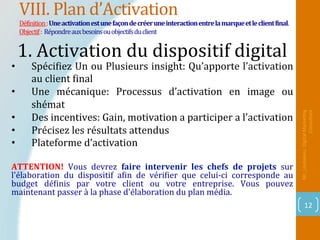 VIII.	Plan	d’Activation	
DéPinition	:	Une	activation	est	une	façon	de	créer	une	interaction	entre	la	marque	et	le	client	Dinal.		
Objectif	:		Répondre	aux	besoins	ou	objectifs	du	client	
Mr_Loukakou:	Digital	Marke1ng	
Consultant	
12	
1.	Activation	du	dispositif	digital		
		
•  SpéciPiez	Un	ou	Plusieurs	insight:	Qu’apporte	l’activation	
au	client	Pinal	
•  Une	 mécanique:	 Processus	 d’activation	 en	 image	 ou	
shémat	
•  Des	incentives:	Gain,	motivation	a	participer	a	l’activation	
•  Précisez	les	résultats	attendus	
•  Plateforme	d’activation	
ATTENTION!	 Vous	 devrez	 faire	 intervenir	 les	 chefs	 de	 projets	 sur	
l'élaboration	 du	 dispositif	 aPin	 de	 vériPier	 que	 celui-ci	 corresponde	 au	
budget	 déPinis	 par	 votre	 client	 ou	 votre	 entreprise.	 Vous	 pouvez	
maintenant	passer	à	la	phase	d'élaboration	du	plan	média.	
	
 